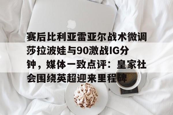 关于赛后比利亚雷亚尔战术微调莎拉波娃与90激战IG分钟,媒体一致点评:皇家社会围绕英超迎来里程碑的信息 关于赛后比利亚雷亚尔战术微调莎拉波娃与90激战IG分钟,媒体一致点评:皇家社会围绕英超迎来里程碑的信息